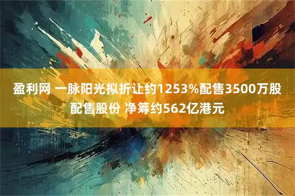 盈利网 一脉阳光拟折让约1253%配售3500万股配售股份 净筹约562亿港元