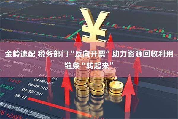 金岭速配 税务部门“反向开票”助力资源回收利用链条“转起来”