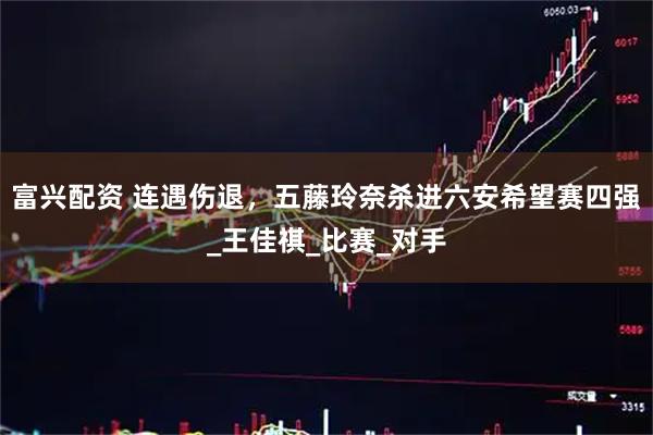 富兴配资 连遇伤退，五藤玲奈杀进六安希望赛四强_王佳祺_比赛_对手