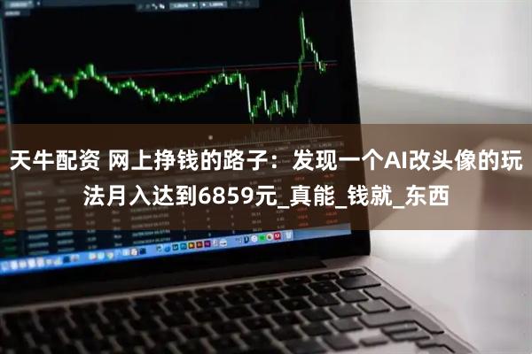 天牛配资 网上挣钱的路子：发现一个AI改头像的玩法月入达到6859元_真能_钱就_东西