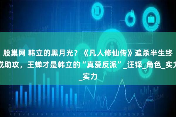 股巢网 韩立的黑月光？《凡人修仙传》追杀半生终成助攻，王蝉才是韩立的“真爱反派”_汪铎_角色_实力