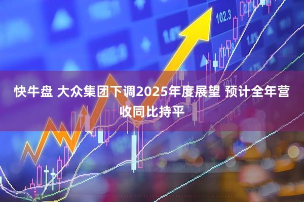 快牛盘 大众集团下调2025年度展望 预计全年营收同比持平