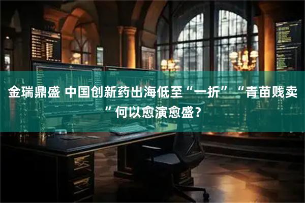 金瑞鼎盛 中国创新药出海低至“一折” “青苗贱卖”何以愈演愈盛？