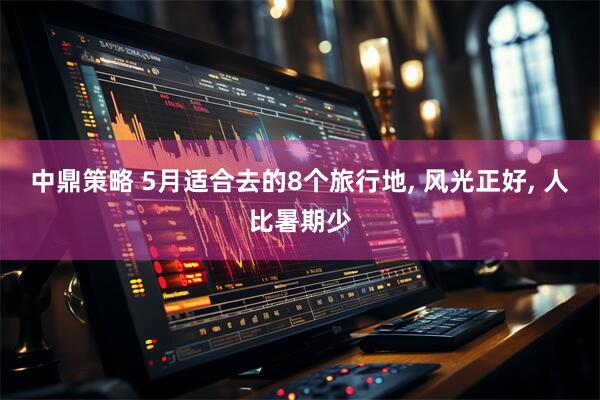 中鼎策略 5月适合去的8个旅行地, 风光正好, 人比暑期少