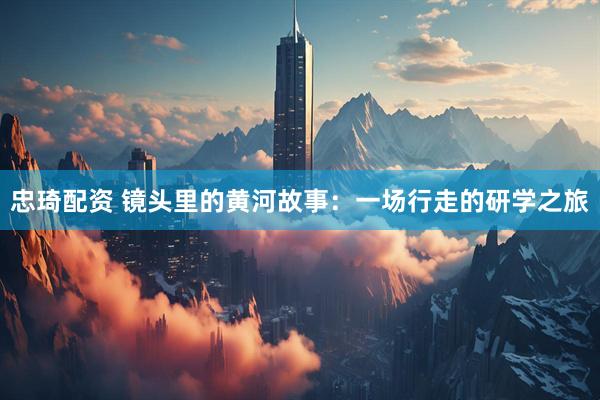 忠琦配资 镜头里的黄河故事：一场行走的研学之旅