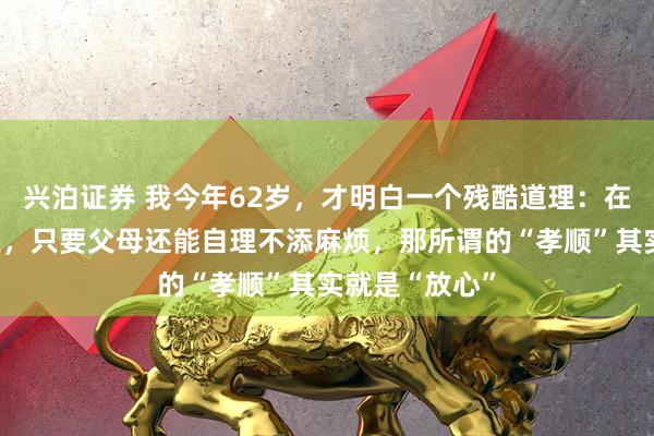 兴泊证券 我今年62岁，才明白一个残酷道理：在很多子女眼里，只要父母还能自理不添麻烦，那所谓的“孝顺”其实就是“放心”