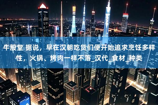 牛股堂 据说，早在汉朝吃货们便开始追求烹饪多样性，火锅、烤肉一样不落_汉代_食材_种类