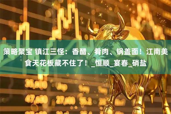 策略聚宝 镇江三怪：香醋、肴肉、锅盖面！江南美食天花板藏不住了！_恒顺_宴春_硝盐
