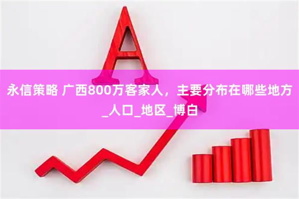 永信策略 广西800万客家人，主要分布在哪些地方_人口_地区_博白