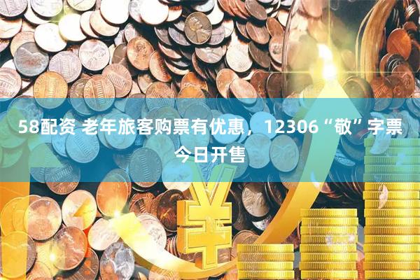 58配资 老年旅客购票有优惠，12306“敬”字票今日开售