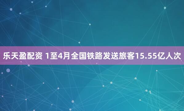 乐天盈配资 1至4月全国铁路发送旅客15.55亿人次