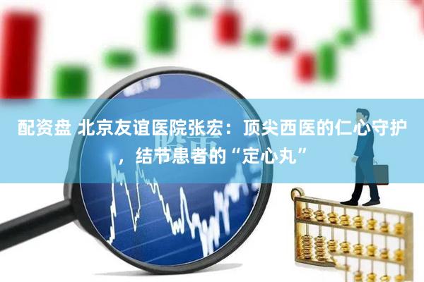 配资盘 北京友谊医院张宏：顶尖西医的仁心守护，结节患者的“定心丸”
