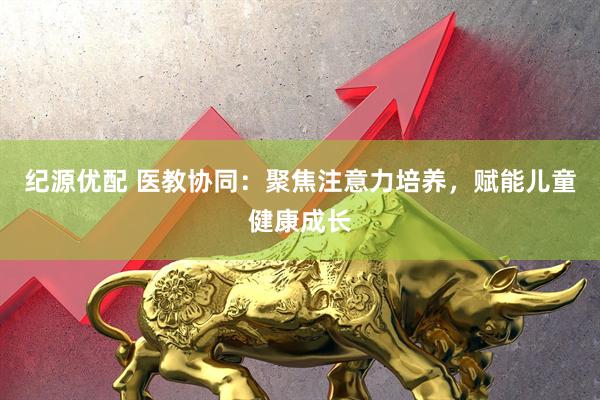 纪源优配 医教协同：聚焦注意力培养，赋能儿童健康成长