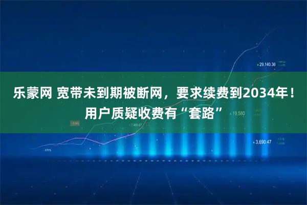 乐蒙网 宽带未到期被断网，要求续费到2034年！用户质疑收费有“套路”