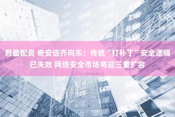 君盈配资 奇安信齐向东：传统“打补丁”安全逻辑已失效 网络安全市场将迎三重扩容