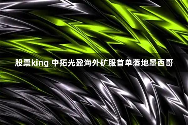 股票king 中拓光盈海外矿服首单落地墨西哥