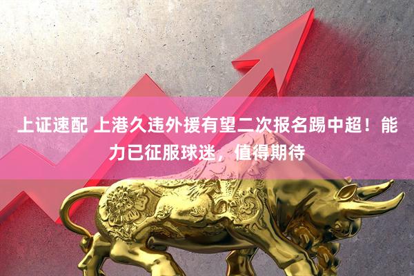 上证速配 上港久违外援有望二次报名踢中超！能力已征服球迷，值得期待