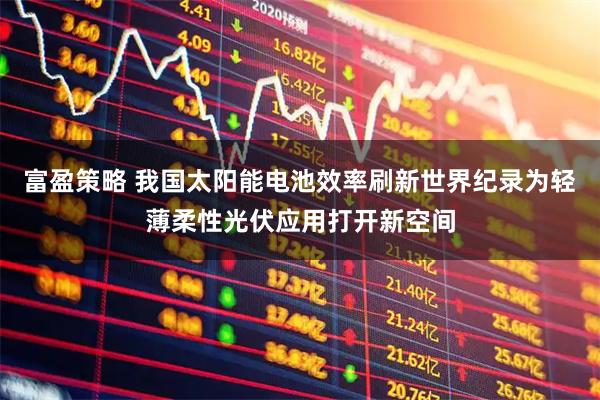 富盈策略 我国太阳能电池效率刷新世界纪录为轻薄柔性光伏应用打开新空间