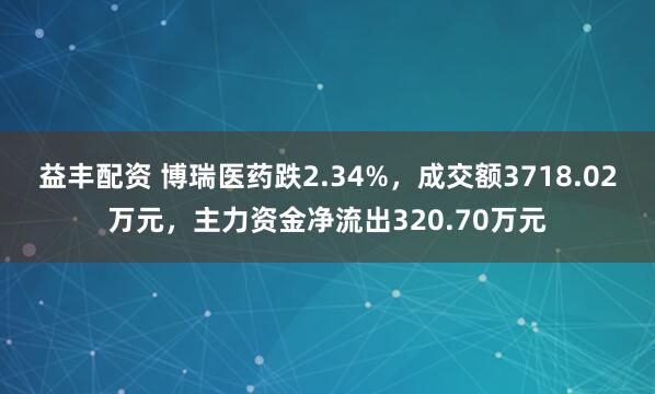 益丰配资 博瑞医药跌2.34%，成交额3718.02万元，主力资金净流出320.70万元